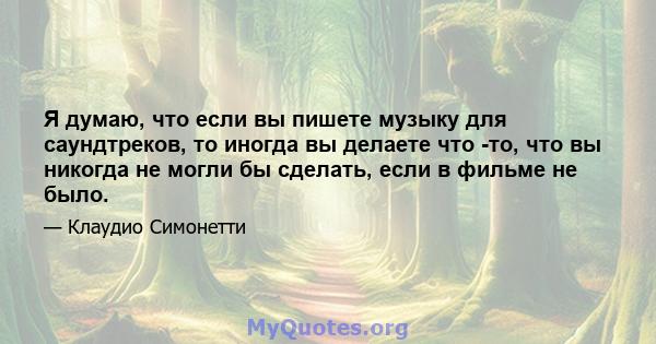 Я думаю, что если вы пишете музыку для саундтреков, то иногда вы делаете что -то, что вы никогда не могли бы сделать, если в фильме не было.