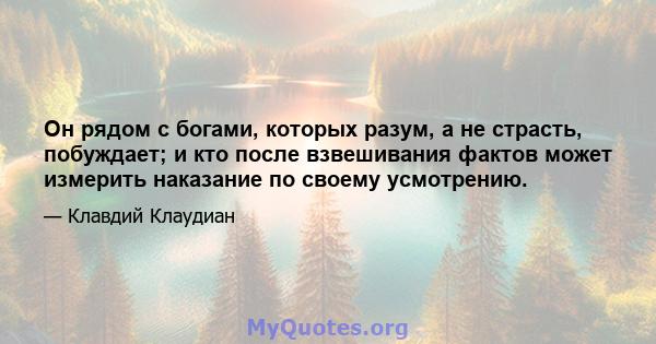 Он рядом с богами, которых разум, а не страсть, побуждает; и кто после взвешивания фактов может измерить наказание по своему усмотрению.