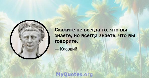 Скажите не всегда то, что вы знаете, но всегда знаете, что вы говорите.