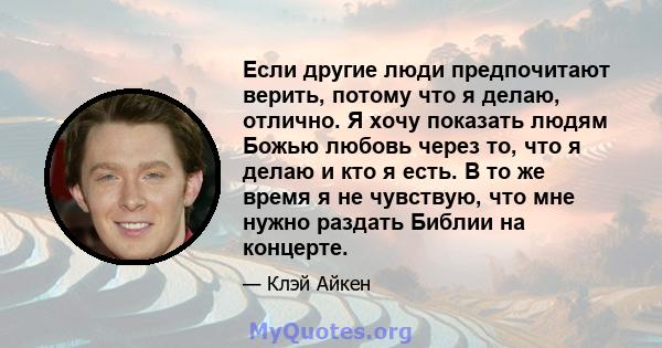 Если другие люди предпочитают верить, потому что я делаю, отлично. Я хочу показать людям Божью любовь через то, что я делаю и кто я есть. В то же время я не чувствую, что мне нужно раздать Библии на концерте.