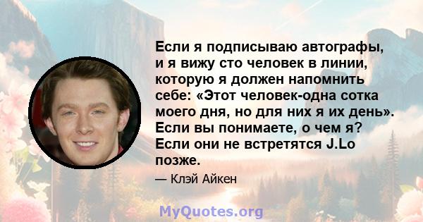 Если я подписываю автографы, и я вижу сто человек в линии, которую я должен напомнить себе: «Этот человек-одна сотка моего дня, но для них я их день». Если вы понимаете, о чем я? Если они не встретятся J.Lo позже.