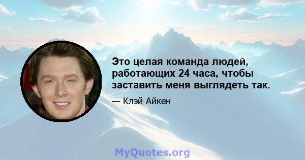 Это целая команда людей, работающих 24 часа, чтобы заставить меня выглядеть так.