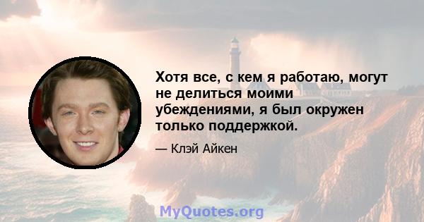 Хотя все, с кем я работаю, могут не делиться моими убеждениями, я был окружен только поддержкой.