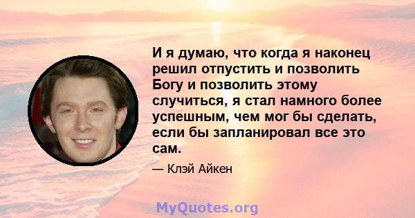 И я думаю, что когда я наконец решил отпустить и позволить Богу и позволить этому случиться, я стал намного более успешным, чем мог бы сделать, если бы запланировал все это сам.