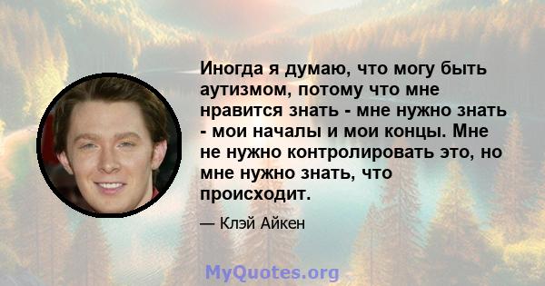 Иногда я думаю, что могу быть аутизмом, потому что мне нравится знать - мне нужно знать - мои началы и мои концы. Мне не нужно контролировать это, но мне нужно знать, что происходит.