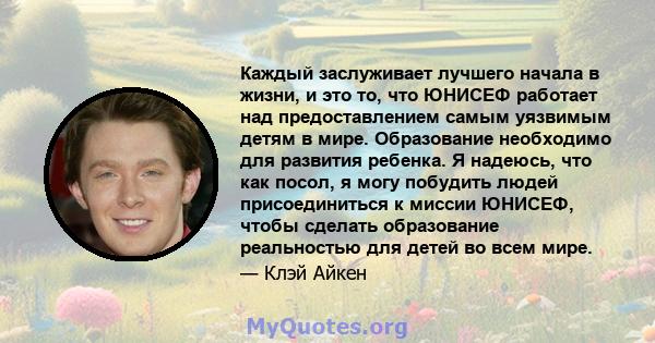 Каждый заслуживает лучшего начала в жизни, и это то, что ЮНИСЕФ работает над предоставлением самым уязвимым детям в мире. Образование необходимо для развития ребенка. Я надеюсь, что как посол, я могу побудить людей