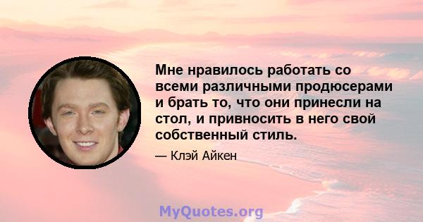 Мне нравилось работать со всеми различными продюсерами и брать то, что они принесли на стол, и привносить в него свой собственный стиль.