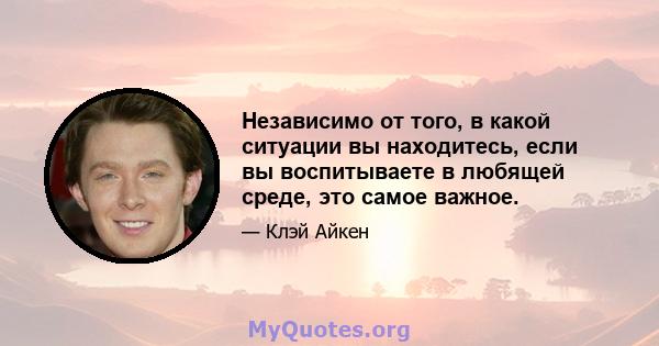 Независимо от того, в какой ситуации вы находитесь, если вы воспитываете в любящей среде, это самое важное.