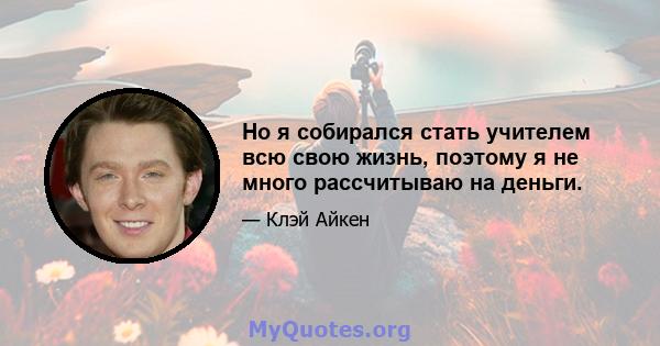 Но я собирался стать учителем всю свою жизнь, поэтому я не много рассчитываю на деньги.