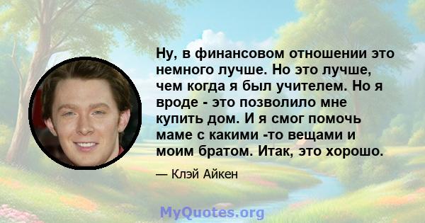 Ну, в финансовом отношении это немного лучше. Но это лучше, чем когда я был учителем. Но я вроде - это позволило мне купить дом. И я смог помочь маме с какими -то вещами и моим братом. Итак, это хорошо.