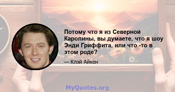 Потому что я из Северной Каролины, вы думаете, что я шоу Энди Гриффита, или что -то в этом роде?