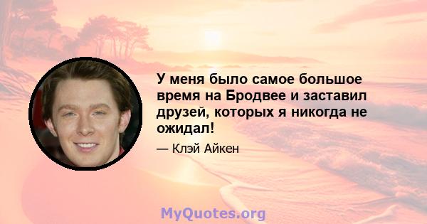 У меня было самое большое время на Бродвее и заставил друзей, которых я никогда не ожидал!