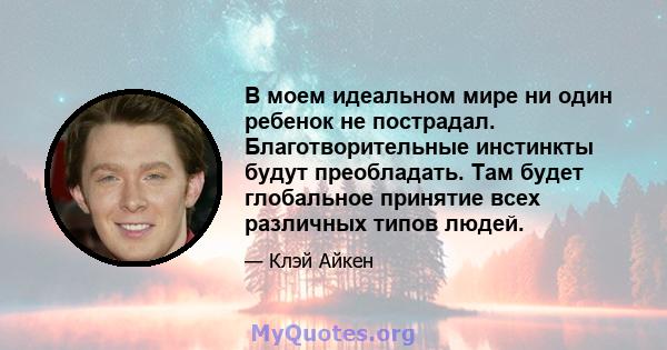 В моем идеальном мире ни один ребенок не пострадал. Благотворительные инстинкты будут преобладать. Там будет глобальное принятие всех различных типов людей.