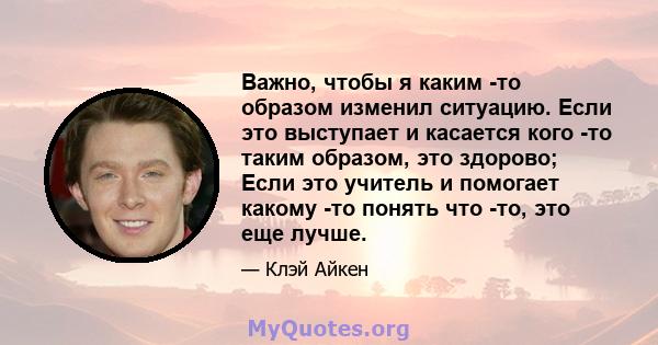 Важно, чтобы я каким -то образом изменил ситуацию. Если это выступает и касается кого -то таким образом, это здорово; Если это учитель и помогает какому -то понять что -то, это еще лучше.