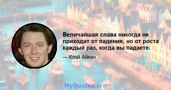 Величайшая слава никогда не приходит от падения, но от роста каждый раз, когда вы падаете.