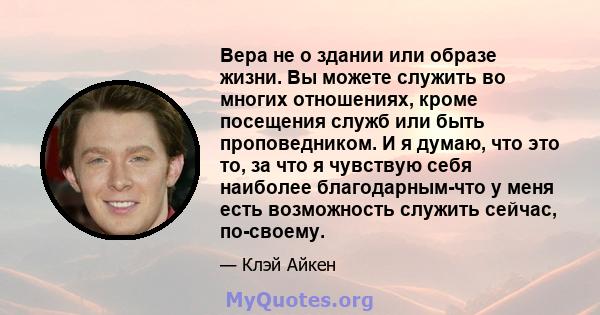 Вера не о здании или образе жизни. Вы можете служить во многих отношениях, кроме посещения служб или быть проповедником. И я думаю, что это то, за что я чувствую себя наиболее благодарным-что у меня есть возможность