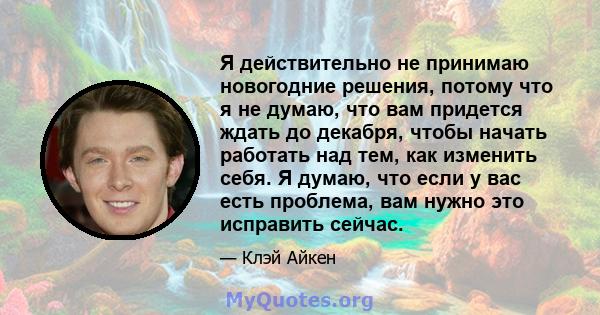 Я действительно не принимаю новогодние решения, потому что я не думаю, что вам придется ждать до декабря, чтобы начать работать над тем, как изменить себя. Я думаю, что если у вас есть проблема, вам нужно это исправить