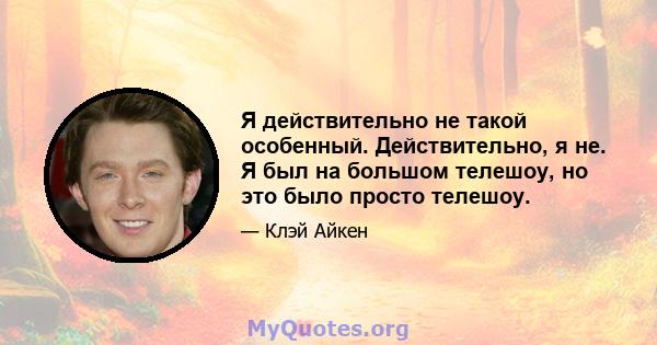 Я действительно не такой особенный. Действительно, я не. Я был на большом телешоу, но это было просто телешоу.