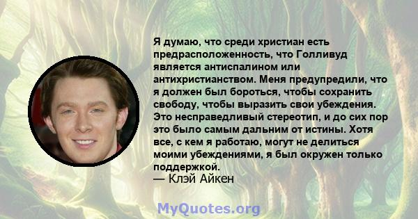 Я думаю, что среди христиан есть предрасположенность, что Голливуд является антиспалином или антихристианством. Меня предупредили, что я должен был бороться, чтобы сохранить свободу, чтобы выразить свои убеждения. Это