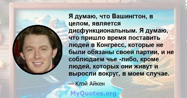 Я думаю, что Вашингтон, в целом, является дисфункциональным. Я думаю, что пришло время поставить людей в Конгресс, которые не были обязаны своей партии, и не соблюдаем чье -либо, кроме людей, которых они живут и выросли 