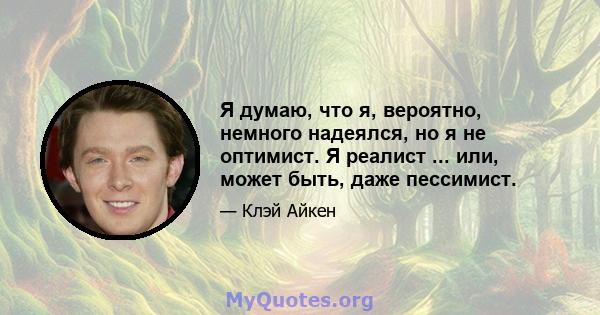 Я думаю, что я, вероятно, немного надеялся, но я не оптимист. Я реалист ... или, может быть, даже пессимист.