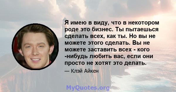 Я имею в виду, что в некотором роде это бизнес. Ты пытаешься сделать всех, как ты. Но вы не можете этого сделать. Вы не можете заставить всех - кого -нибудь любить вас, если они просто не хотят это делать.