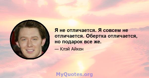 Я не отличается. Я совсем не отличается. Обертка отличается, но подарок все же.