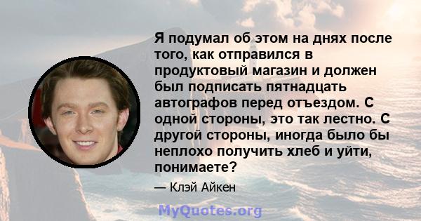 Я подумал об этом на днях после того, как отправился в продуктовый магазин и должен был подписать пятнадцать автографов перед отъездом. С одной стороны, это так лестно. С другой стороны, иногда было бы неплохо получить