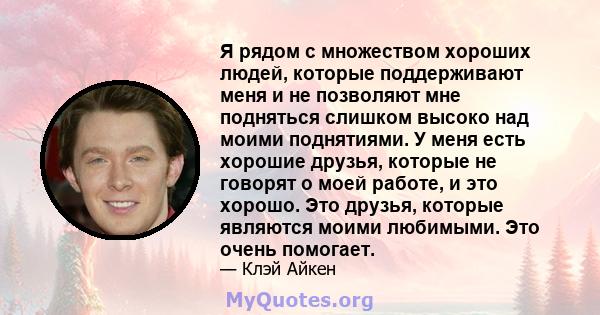 Я рядом с множеством хороших людей, которые поддерживают меня и не позволяют мне подняться слишком высоко над моими поднятиями. У меня есть хорошие друзья, которые не говорят о моей работе, и это хорошо. Это друзья,