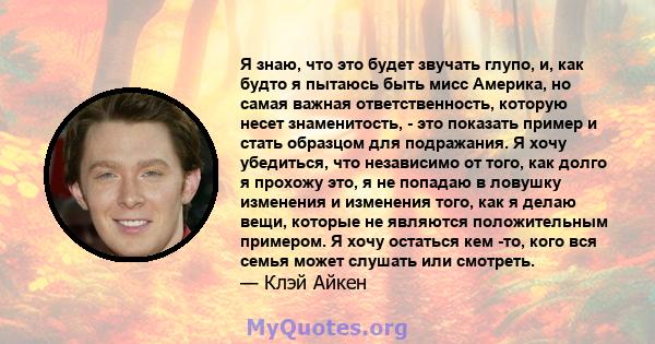 Я знаю, что это будет звучать глупо, и, как будто я пытаюсь быть мисс Америка, но самая важная ответственность, которую несет знаменитость, - это показать пример и стать образцом для подражания. Я хочу убедиться, что