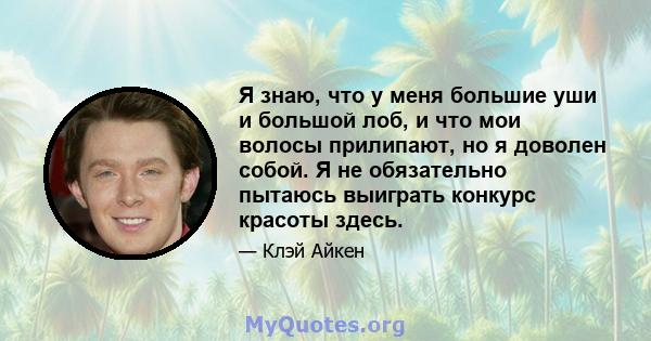 Я знаю, что у меня большие уши и большой лоб, и что мои волосы прилипают, но я доволен собой. Я не обязательно пытаюсь выиграть конкурс красоты здесь.