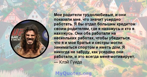 Мои родители трудолюбивые, и они показали мне, что значит усердно работать. Я бы отдал большим кредитом своим родителям, где я нахожусь и кто я нахожусь. Они оба работали на нескольких работах, чтобы убедиться, что я и