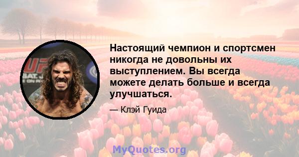 Настоящий чемпион и спортсмен никогда не довольны их выступлением. Вы всегда можете делать больше и всегда улучшаться.