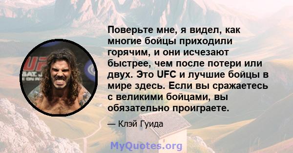 Поверьте мне, я видел, как многие бойцы приходили горячим, и они исчезают быстрее, чем после потери или двух. Это UFC и лучшие бойцы в мире здесь. Если вы сражаетесь с великими бойцами, вы обязательно проиграете.