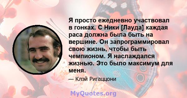 Я просто ежедневно участвовал в гонках. С Ники [Лауда] каждая раса должна была быть на вершине. Он запрограммировал свою жизнь, чтобы быть чемпионом. Я наслаждался жизнью. Это было максимум для меня.