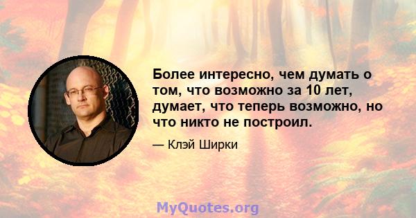 Более интересно, чем думать о том, что возможно за 10 лет, думает, что теперь возможно, но что никто не построил.