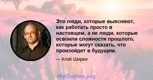 Это люди, которые выясняют, как работать просто в настоящем, а не люди, которые освоили сложности прошлого, которые могут сказать, что произойдет в будущем.