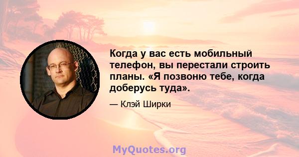 Когда у вас есть мобильный телефон, вы перестали строить планы. «Я позвоню тебе, когда доберусь туда».