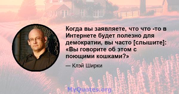 Когда вы заявляете, что что -то в Интернете будет полезно для демократии, вы часто [слышите]: «Вы говорите об этом с поющими кошками?»