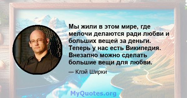 Мы жили в этом мире, где мелочи делаются ради любви и больших вещей за деньги. Теперь у нас есть Википедия. Внезапно можно сделать большие вещи для любви.