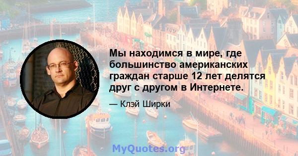 Мы находимся в мире, где большинство американских граждан старше 12 лет делятся друг с другом в Интернете.