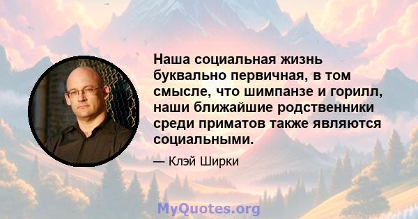 Наша социальная жизнь буквально первичная, в том смысле, что шимпанзе и горилл, наши ближайшие родственники среди приматов также являются социальными.