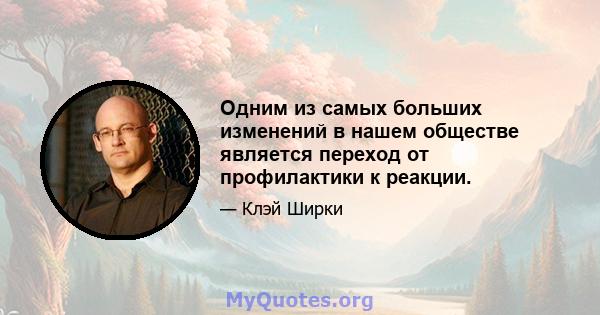 Одним из самых больших изменений в нашем обществе является переход от профилактики к реакции.