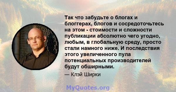 Так что забудьте о блогах и блоггерах, блогов и сосредоточьтесь на этом - стоимости и сложности публикации абсолютно чего угодно, любым, в глобальную среду, просто стали намного ниже. И последствия этого увеличенного