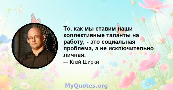 То, как мы ставим наши коллективные таланты на работу, - это социальная проблема, а не исключительно личная.