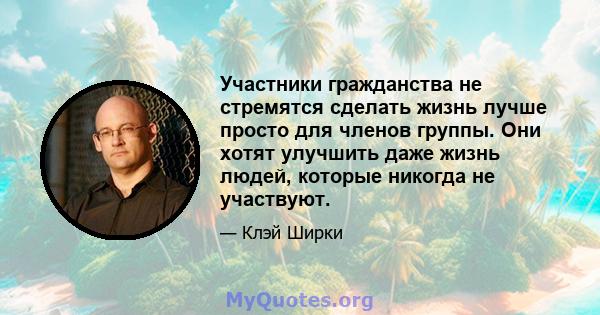 Участники гражданства не стремятся сделать жизнь лучше просто для членов группы. Они хотят улучшить даже жизнь людей, которые никогда не участвуют.