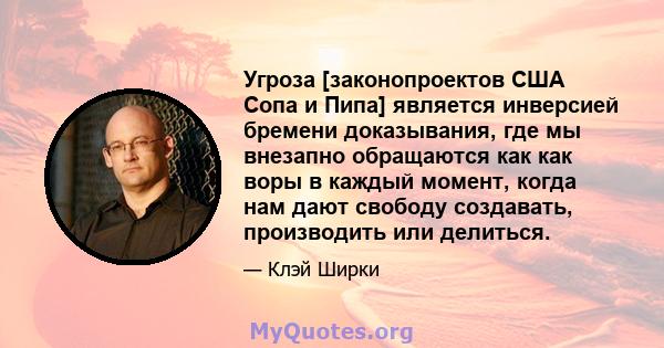 Угроза [законопроектов США Сопа и Пипа] является инверсией бремени доказывания, где мы внезапно обращаются как как воры в каждый момент, когда нам дают свободу создавать, производить или делиться.