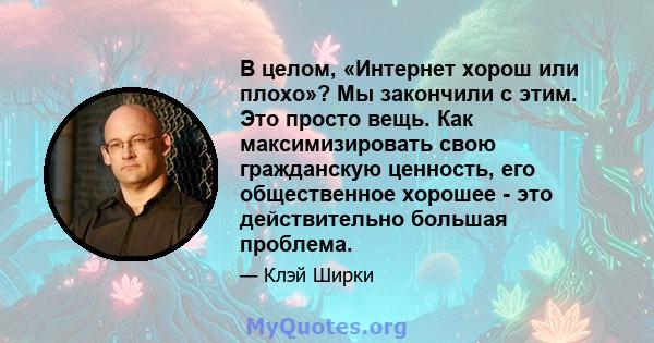 В целом, «Интернет хорош или плохо»? Мы закончили с этим. Это просто вещь. Как максимизировать свою гражданскую ценность, его общественное хорошее - это действительно большая проблема.