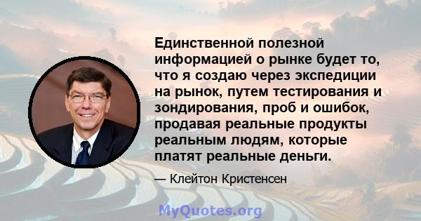 Единственной полезной информацией о рынке будет то, что я создаю через экспедиции на рынок, путем тестирования и зондирования, проб и ошибок, продавая реальные продукты реальным людям, которые платят реальные деньги.