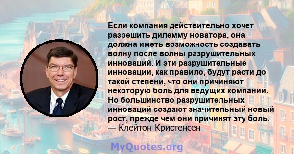 Если компания действительно хочет разрешить дилемму новатора, она должна иметь возможность создавать волну после волны разрушительных инноваций. И эти разрушительные инновации, как правило, будут расти до такой степени, 